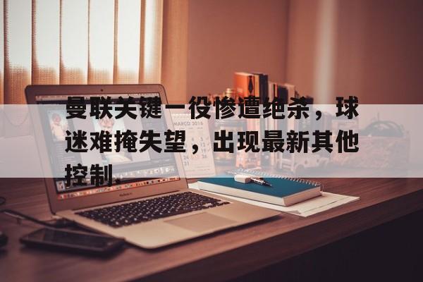 乐动体育官网-关于曼联关键一役惨遭绝杀，球迷难掩失望，出现最新其他控制.的信息