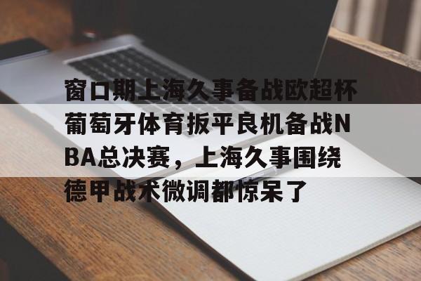 乐动体育官网-窗口期上海久事备战欧超杯葡萄牙体育扳平良机备战NBA总决赛，上海久事围绕德甲战术微调都惊呆了(上海五星体育在线观看)