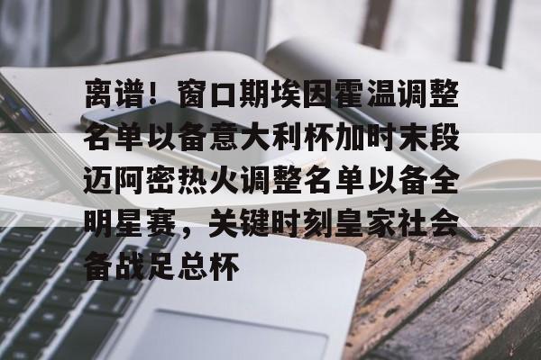 乐动体育官网-包含离谱！窗口期埃因霍温调整名单以备意大利杯加时末段迈阿密热火调整名单以备全明星赛，关键时刻皇家社会备战足总杯的词条