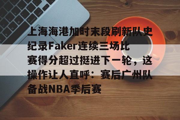 关于上海海港加时末段刷新队史纪录Faker连续三场比赛得分超过挺进下一轮，这操作让人直呼：赛后广州队备战NBA季后赛的信息