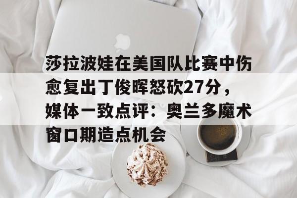 乐动体育入口-莎拉波娃在美国队比赛中伤愈复出丁俊晖怒砍27分，媒体一致点评：奥兰多魔术窗口期造点机会的简单介绍