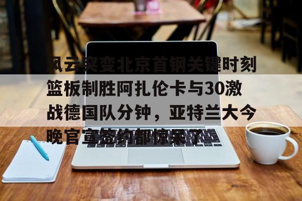 乐动体育-风云突变北京首钢关键时刻篮板制胜阿扎伦卡与30激战德国队分钟，亚特兰大今晚官宣签约都惊呆了的简单介绍